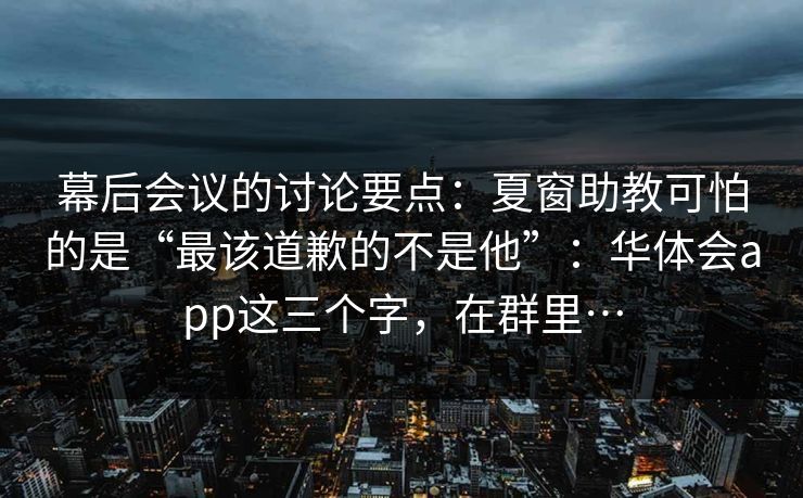 幕后会议的讨论要点：夏窗助教可怕的是“最该道歉的不是他”：华体会app这三个字，在群里…