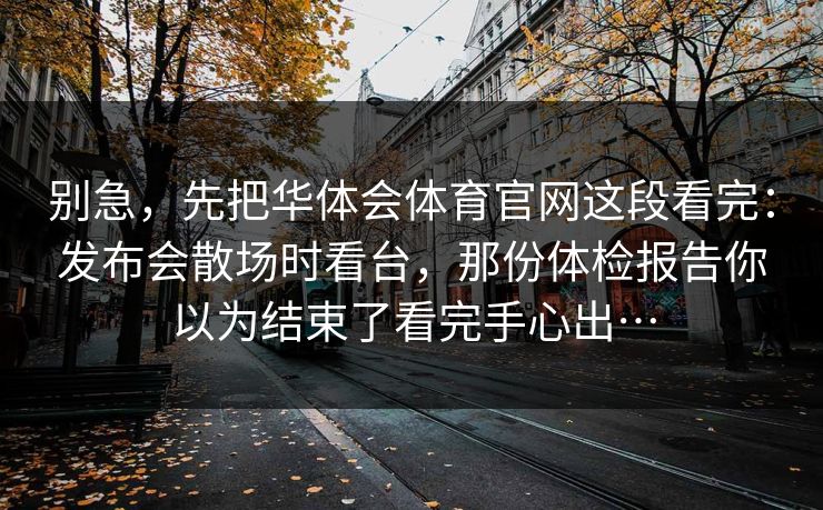 别急，先把华体会体育官网这段看完：发布会散场时看台，那份体检报告你以为结束了看完手心出…