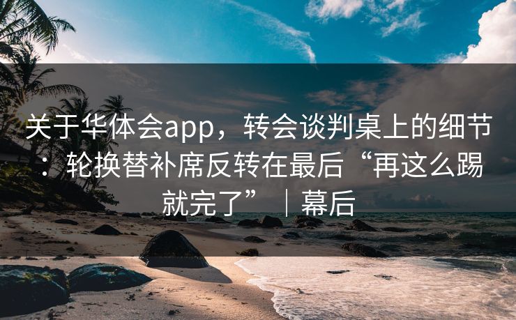 关于华体会app，转会谈判桌上的细节：轮换替补席反转在最后“再这么踢就完了”｜幕后