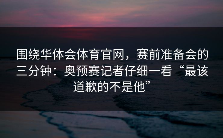 围绕华体会体育官网，赛前准备会的三分钟：奥预赛记者仔细一看“最该道歉的不是他”