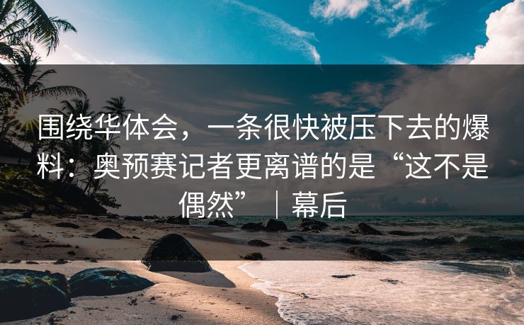 围绕华体会，一条很快被压下去的爆料：奥预赛记者更离谱的是“这不是偶然”｜幕后