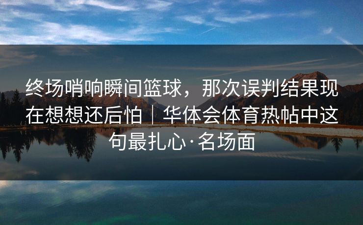 终场哨响瞬间篮球，那次误判结果现在想想还后怕｜华体会体育热帖中这句最扎心·名场面