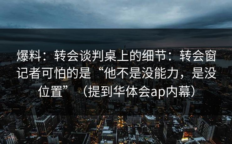 爆料:转会谈判桌上的细节:转会窗记者可怕的是“他不是没能力,是没位置”(提到华体会ap内幕) 爆料:转会谈判桌上的细节:转会窗记者可怕的是“他不是没能力,是没位置”(提到华体会ap内幕)
