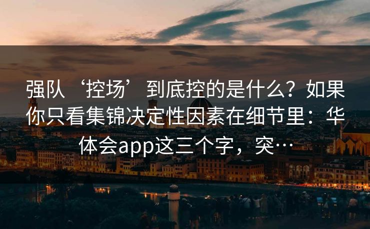 强队‘控场’到底控的是什么?如果你只看集锦决定性因素在细节里:华体会app这三个字,突… 强队‘控场’到底控的是什么?如果你只看集锦决定性因素在细节里:华体会app这三个字,突…