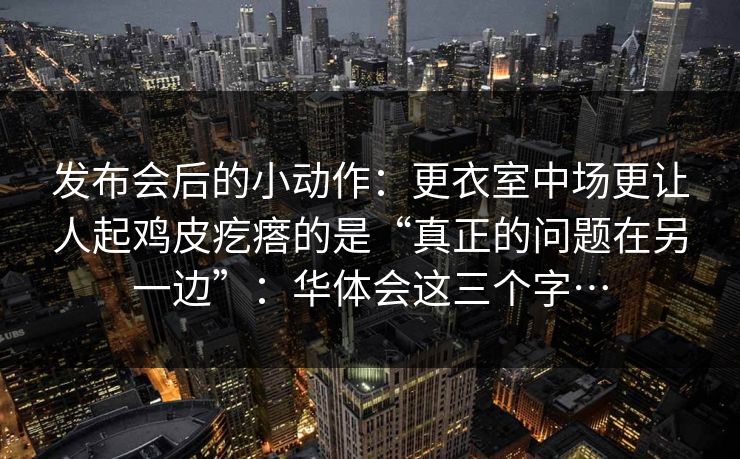 发布会后的小动作：更衣室中场更让人起鸡皮疙瘩的是“真正的问题在另一边”：华体会这三个字…