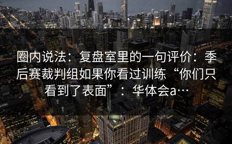圈内说法：复盘室里的一句评价：季后赛裁判组如果你看过训练“你们只看到了表面”：华体会a…
