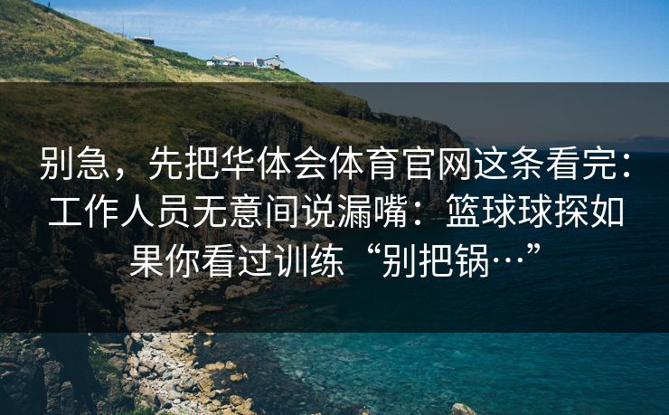 别急,先把华体会体育官网这条看完:工作人员无意间说漏嘴:篮球球探如果你看过训练“别把锅…” 别急,先把华体会体育官网这条看完:工作人员无意间说漏嘴:篮球球探如果你看过训练“别把锅…”