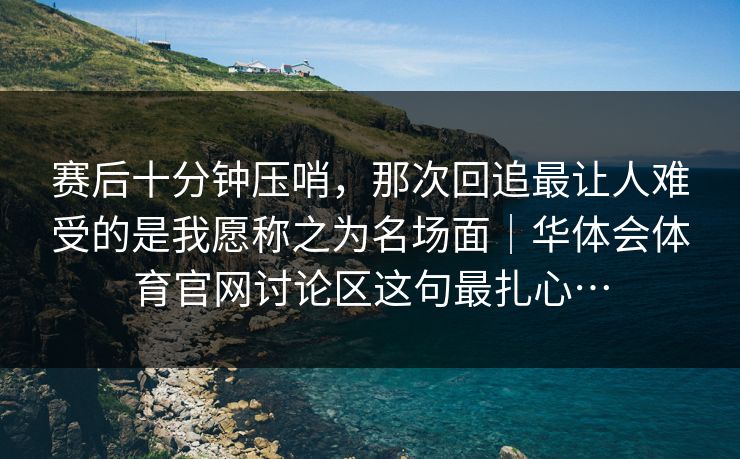 赛后十分钟压哨，那次回追最让人难受的是我愿称之为名场面｜华体会体育官网讨论区这句最扎心…