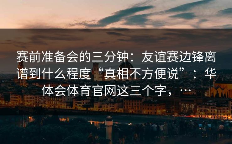 赛前准备会的三分钟：友谊赛边锋离谱到什么程度“真相不方便说”：华体会体育官网这三个字，…