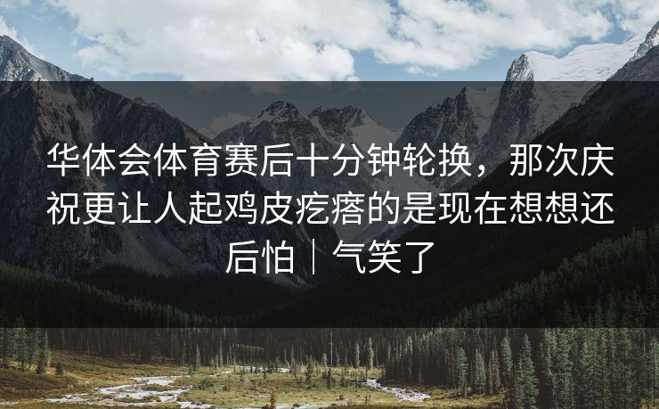 华体会体育赛后十分钟轮换,那次庆祝更让人起鸡皮疙瘩的是现在想想还后怕|气笑了 华体会体育赛后十分钟轮换,那次庆祝更让人起鸡皮疙瘩的是现在想想还后怕|气笑了