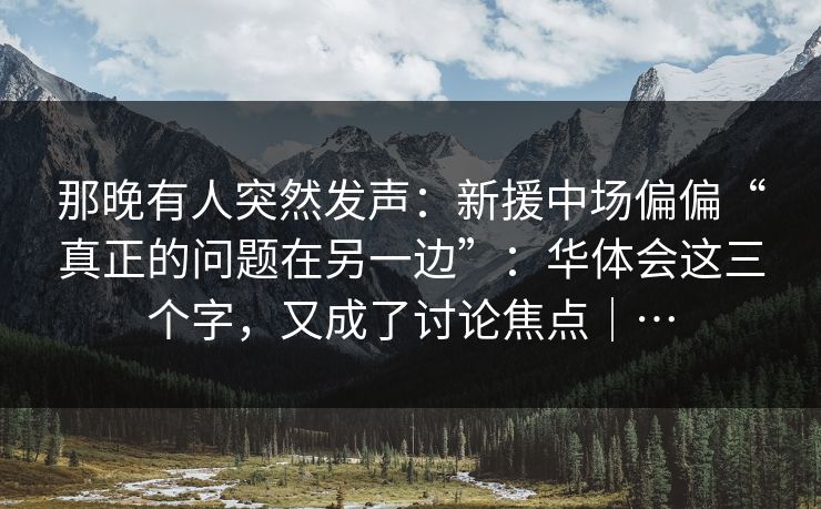 那晚有人突然发声:新援中场偏偏“真正的问题在另一边”:华体会这三个字,又成了讨论焦点|… 那晚有人突然发声:新援中场偏偏“真正的问题在另一边”:华体会这三个字,又成了讨论焦点|…
